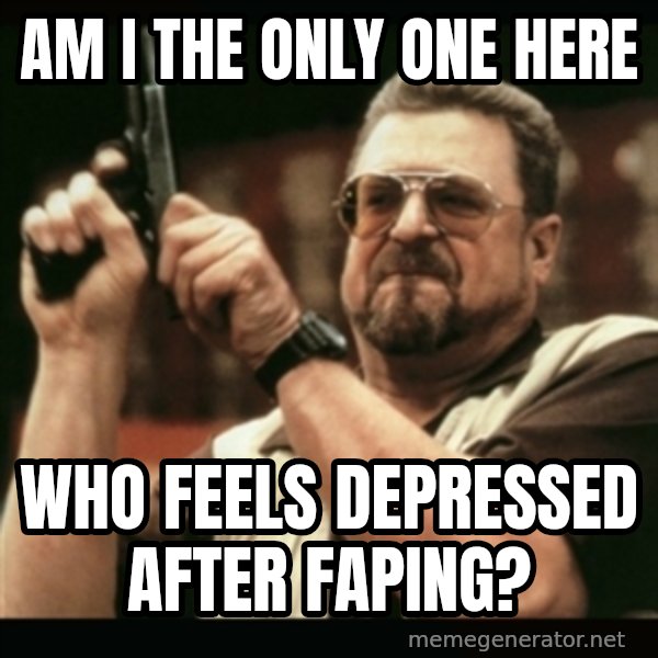 am i the only one around here meme: AM I THE ONLY ONE HERE / WHO FEELS DEPRESSED AFTER FAPING?