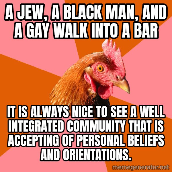 Anti Joke Chicken meme: a jew, a black man, and a gay walk into a bar / it is always nice to see a well integrated community that is accepting of personal beliefs and orientations.