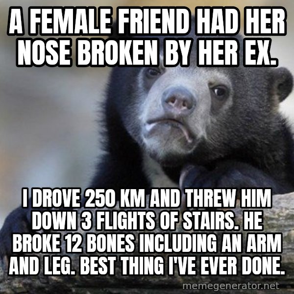 Confession Bear meme: A female friend had her nose broken by her ex. / I drove 250 Km and threw him down 3 flights of stairs.  he broke 12 bones including an arm and leg.  Best thing i've ever done.